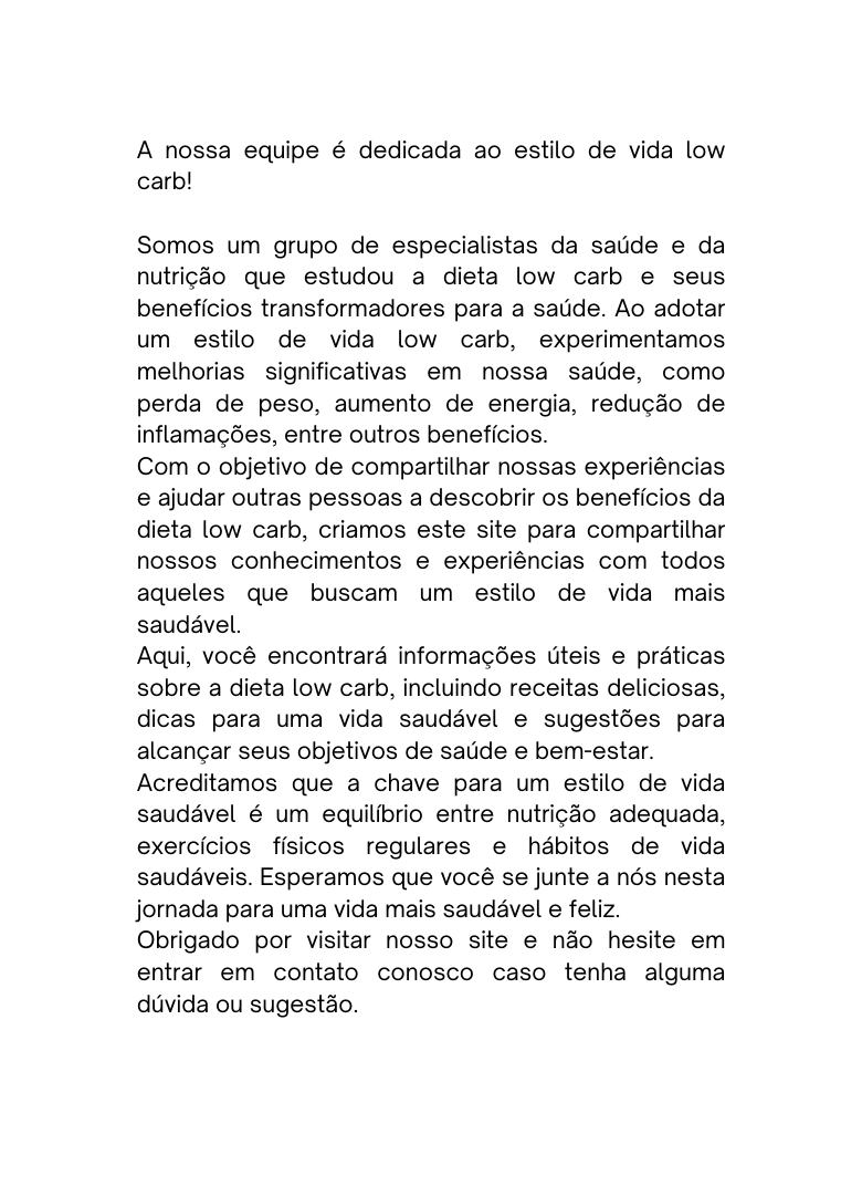A nossa equipe é dedicada ao estilo de vida low carb Somos um grupo de especialistas da saúde e da nutrição que estudou a dieta low carb e seus benefícios transformadores para a saúde Ao adotar um estilo de vida low carb experimentamos melhorias significativas em nossa saúde como perda de peso aumento de energia redução de inflamações entre outros benefícios Com o objetivo de compartilhar nossas experiências e ajudar outras pessoas a descobrir os benefícios da dieta low carb criamos este site para compartilhar nossos conhecimentos e experiências com todos aqueles que buscam um estilo de vida mais saudável Aqui você encontrará informações úteis e práticas sobre a dieta low carb incluindo receitas deliciosas dicas para uma vida saudável e sugestões para alcançar seus objetivos de saúde e bem estar Acreditamos que a chave para um estilo de vida saudável é um equilíbrio entre nutrição adequada exercícios físicos regulares e hábitos de vida saudáveis Esperamos que você se junte a nós nesta jornada para uma vida mais saudável e feliz Obrigado por visitar nosso site e não hesite em entrar em contato conosco caso tenha alguma dúvida ou sugestão
